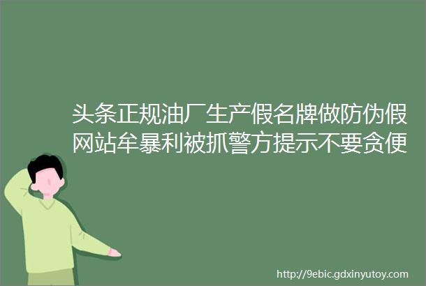 头条正规油厂生产假名牌做防伪假网站牟暴利被抓警方提示不要贪便宜选好渠道再购买